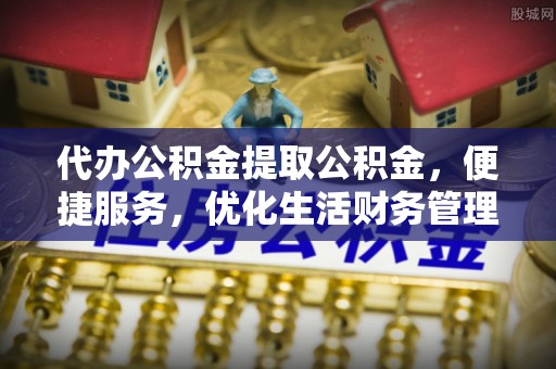 周口代办公积金提取公积金，便捷服务，优化生活财务管理