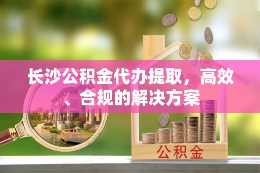 周口长沙公积金代办提取，高效、合规的解决方案