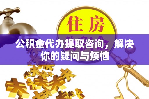 周口公积金代办提取咨询，解决你的疑问与烦恼