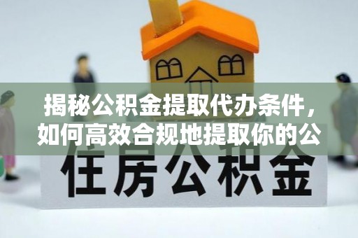 周口揭秘公积金提取代办条件，如何高效合规地提取你的公积金