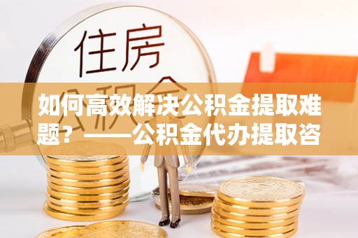周口如何高效解决公积金提取难题？——公积金代办提取咨询服务指南
