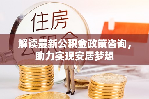 周口解读最新公积金政策咨询，助力实现安居梦想