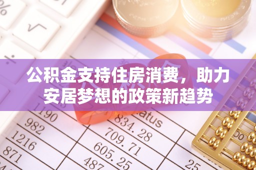 周口公积金支持住房消费，助力安居梦想的政策新趋势