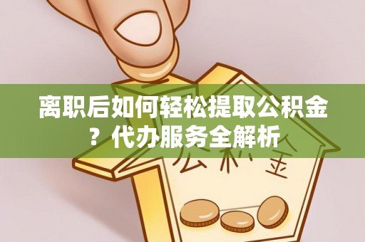 周口离职后如何轻松提取公积金？代办服务全解析