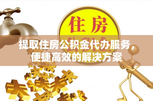 周口提取住房公积金代办服务，便捷高效的解决方案