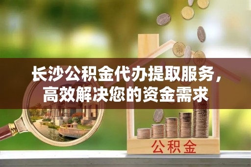 周口长沙公积金代办提取服务，高效解决您的资金需求