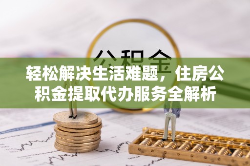周口轻松解决生活难题，住房公积金提取代办服务全解析