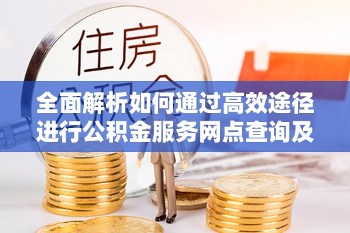 周口全面解析如何通过高效途径进行公积金服务网点查询及办理相关业务