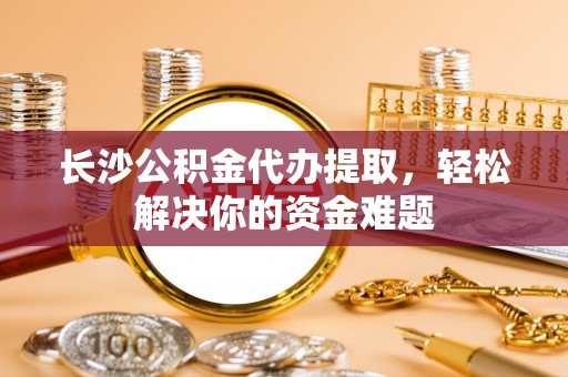 周口长沙公积金代办提取，轻松解决你的资金难题