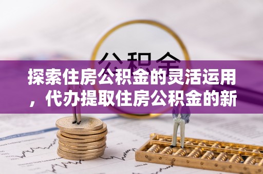 周口探索住房公积金的灵活运用，代办提取住房公积金的新趋势