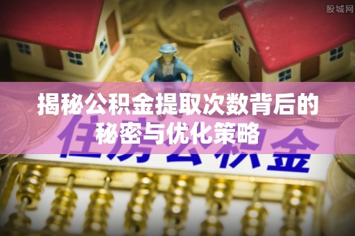周口揭秘公积金提取次数背后的秘密与优化策略
