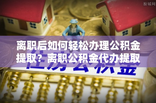 周口离职后如何轻松办理公积金提取？离职公积金代办提取全攻略