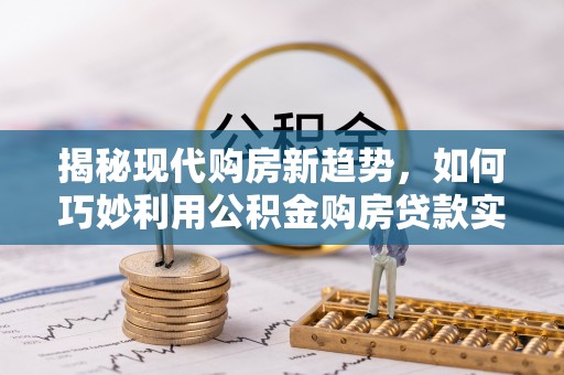 周口揭秘现代购房新趋势，如何巧妙利用公积金购房贷款实现梦想家园