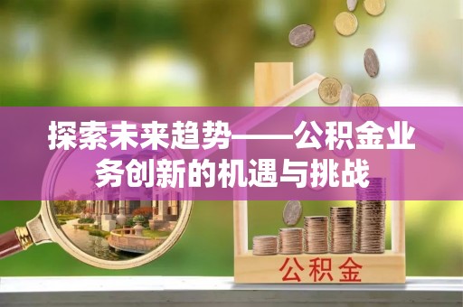 周口探索未来趋势——公积金业务创新的机遇与挑战
