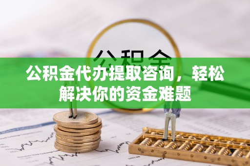 周口公积金代办提取咨询，轻松解决你的资金难题