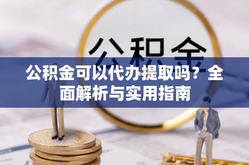 周口公积金可以代办提取吗？全面解析与实用指南