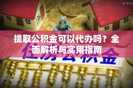 周口提取公积金可以代办吗？全面解析与实用指南