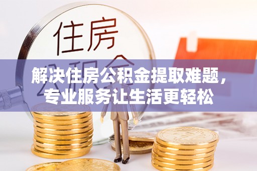 周口解决住房公积金提取难题，专业服务让生活更轻松