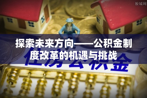 周口探索未来方向——公积金制度改革的机遇与挑战