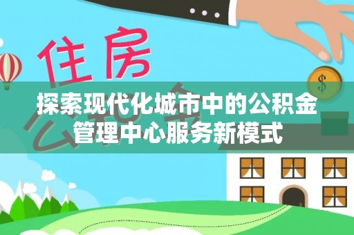 周口探索现代化城市中的公积金管理中心服务新模式