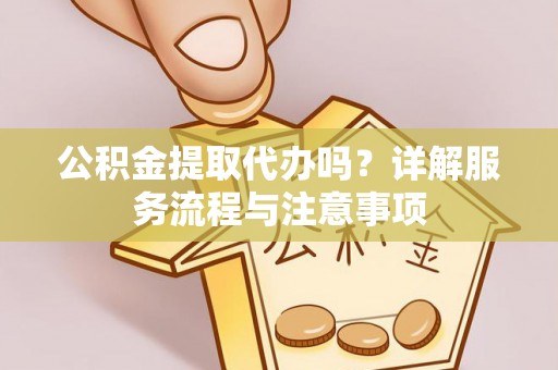 周口公积金提取代办吗？详解服务流程与注意事项