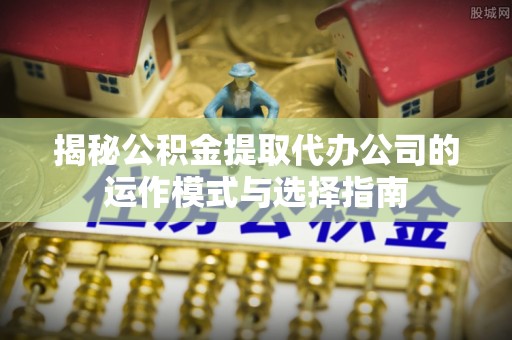 周口揭秘公积金提取代办公司的运作模式与选择指南