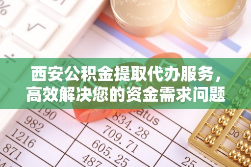 周口西安公积金提取代办服务，高效解决您的资金需求问题