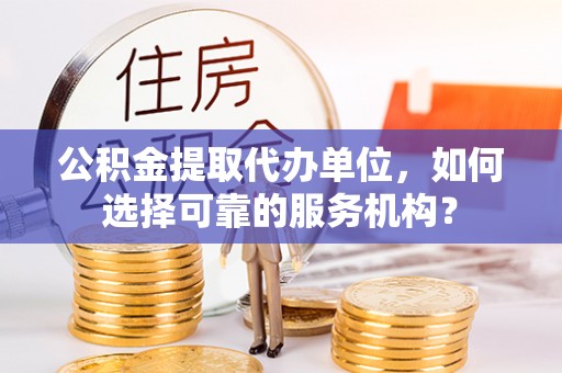 周口公积金提取代办单位，如何选择可靠的服务机构？