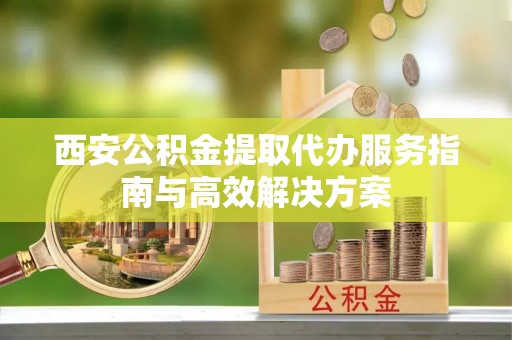 周口西安公积金提取代办服务指南与高效解决方案