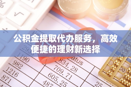周口公积金提取代办服务，高效便捷的理财新选择