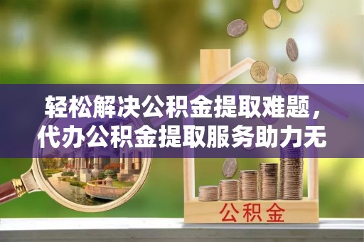 周口轻松解决公积金提取难题，代办公积金提取服务助力无忧生活