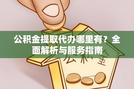 周口公积金提取代办哪里有？全面解析与服务指南