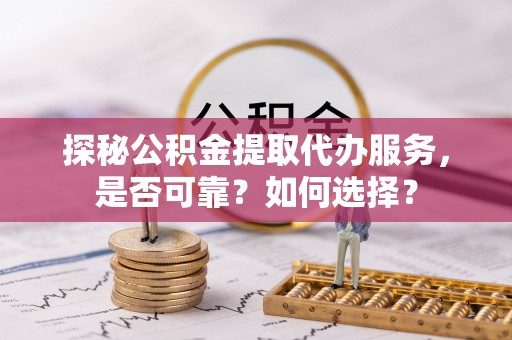 周口探秘公积金提取代办服务，是否可靠？如何选择？