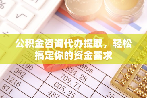 周口公积金咨询代办提取，轻松搞定你的资金需求