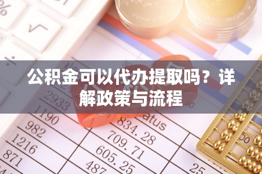 周口公积金可以代办提取吗？详解政策与流程