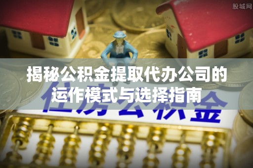 周口揭秘公积金提取代办公司的运作模式与选择指南