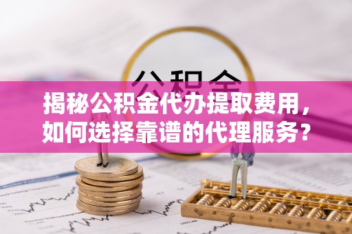 周口揭秘公积金代办提取费用，如何选择靠谱的代理服务？