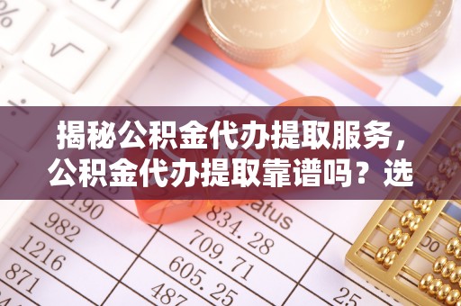 周口揭秘公积金代办提取服务，公积金代办提取靠谱吗？选择需谨慎