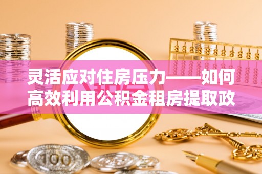 周口灵活应对住房压力——如何高效利用公积金租房提取政策