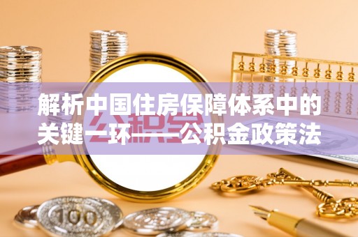 周口解析中国住房保障体系中的关键一环——公积金政策法规的演变与影响