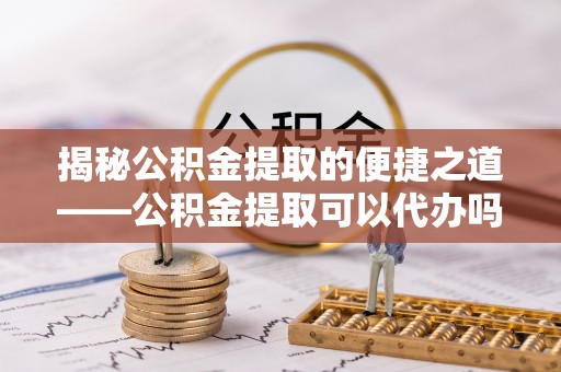 周口揭秘公积金提取的便捷之道——公积金提取可以代办吗？