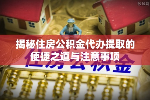 周口揭秘住房公积金代办提取的便捷之道与注意事项