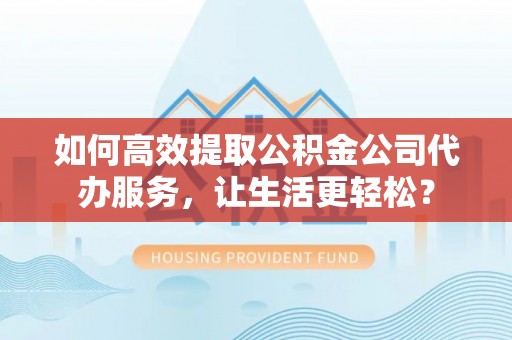 周口如何高效提取公积金公司代办服务，让生活更轻松？