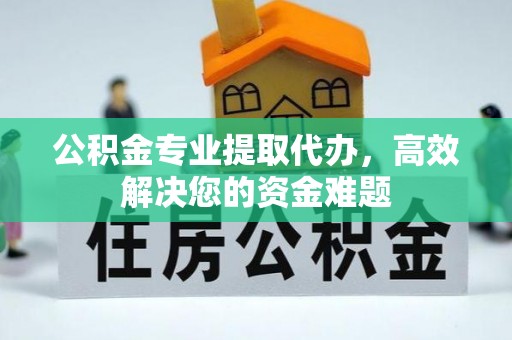 周口公积金专业提取代办，高效解决您的资金难题