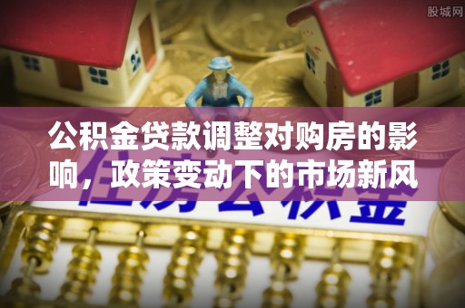周口公积金贷款调整对购房的影响，政策变动下的市场新风向