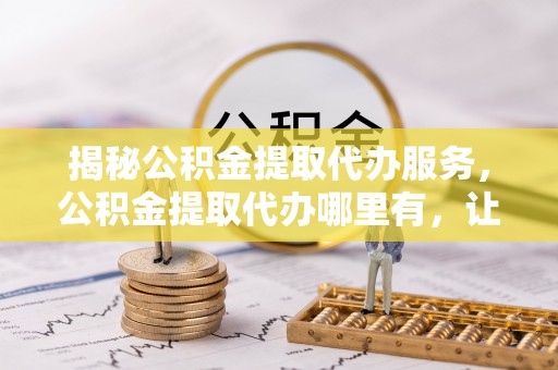 周口揭秘公积金提取代办服务，公积金提取代办哪里有，让你省时省心的解决方案