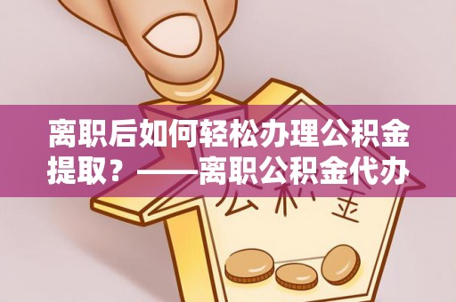 周口离职后如何轻松办理公积金提取？——离职公积金代办提取服务详解