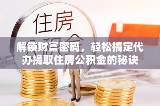 周口解锁财富密码，轻松搞定代办提取住房公积金的秘诀