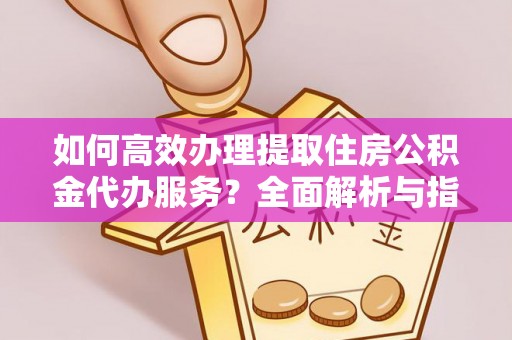 周口如何高效办理提取住房公积金代办服务？全面解析与指南
