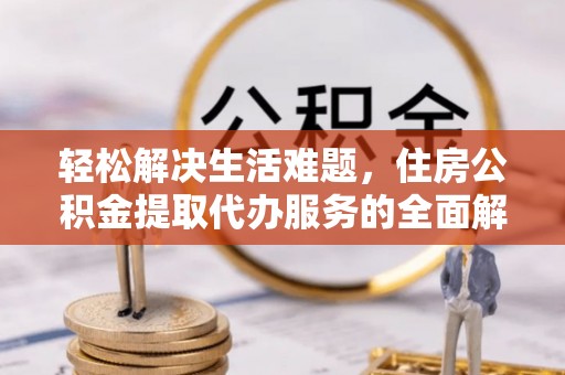 周口轻松解决生活难题，住房公积金提取代办服务的全面解析